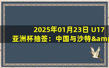 2025年01月23日 U17亚洲杯抽签：中国与沙特&乌兹别克&泰国同组